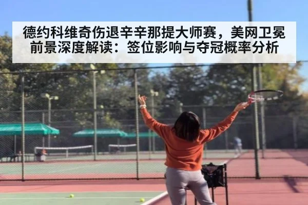 德约科维奇伤退辛辛那提大师赛，美网卫冕前景深度解读：签位影响与夺冠概率分析