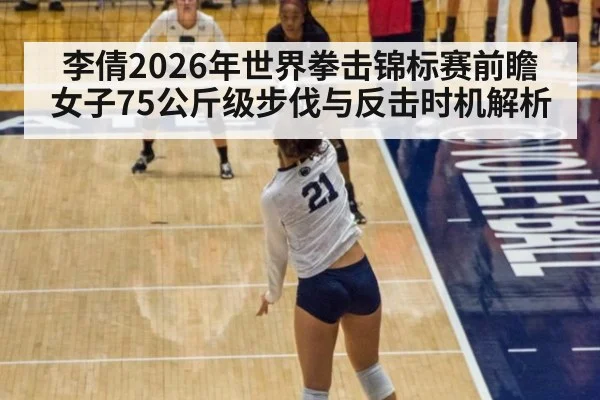 李倩2026年世界拳击锦标赛前瞻 女子75公斤级步伐与反击时机解析